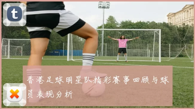 香港足球明星队精彩赛事回顾与球员表现分析