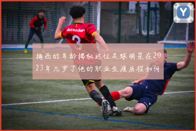 梅西的年龄揭秘这位足球明星在2023年几岁了他的职业生涯历程如何