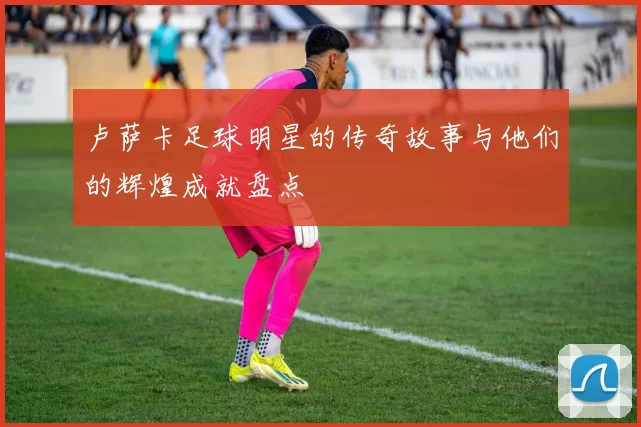 卢萨卡足球明星的传奇故事与他们的辉煌成就盘点