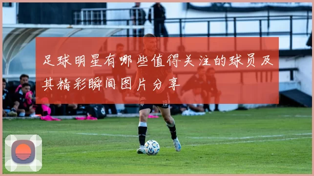 足球明星有哪些值得关注的球员及其精彩瞬间图片分享