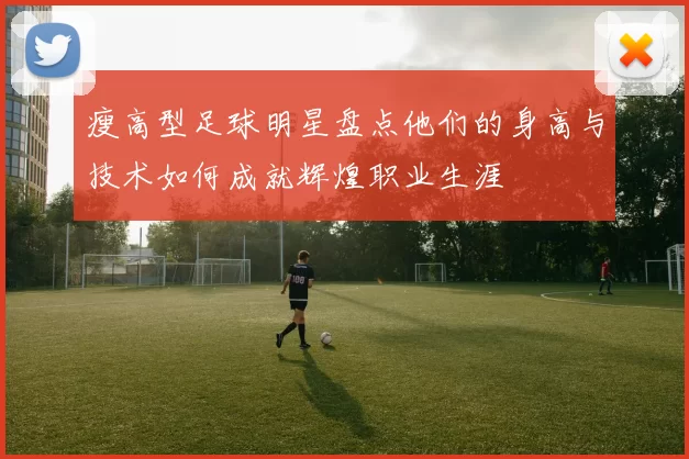 瘦高型足球明星盘点他们的身高与技术如何成就辉煌职业生涯