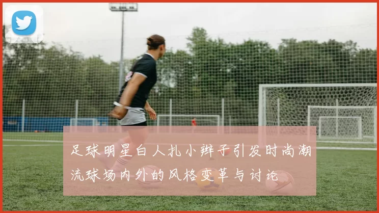 足球明星白人扎小辫子引发时尚潮流球场内外的风格变革与讨论
