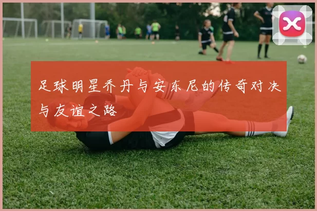 足球明星乔丹与安东尼的传奇对决与友谊之路