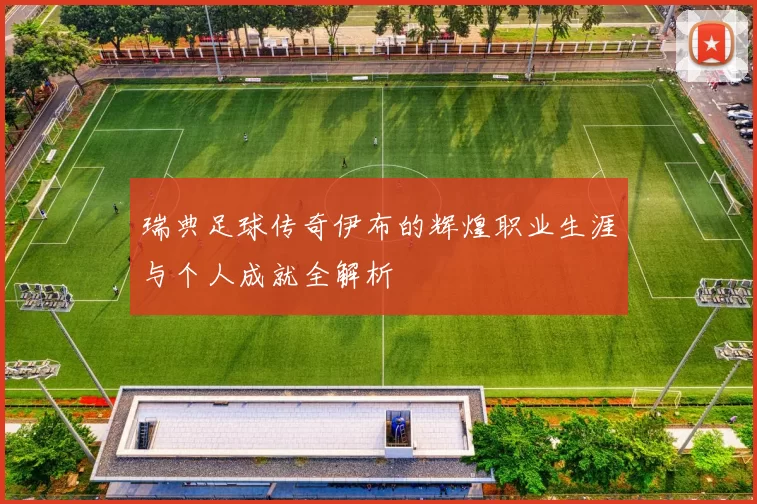 瑞典足球传奇伊布的辉煌职业生涯与个人成就全解析