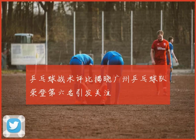 乒乓球战术评比揭晓广州乒乓球队荣登第六名引发关注