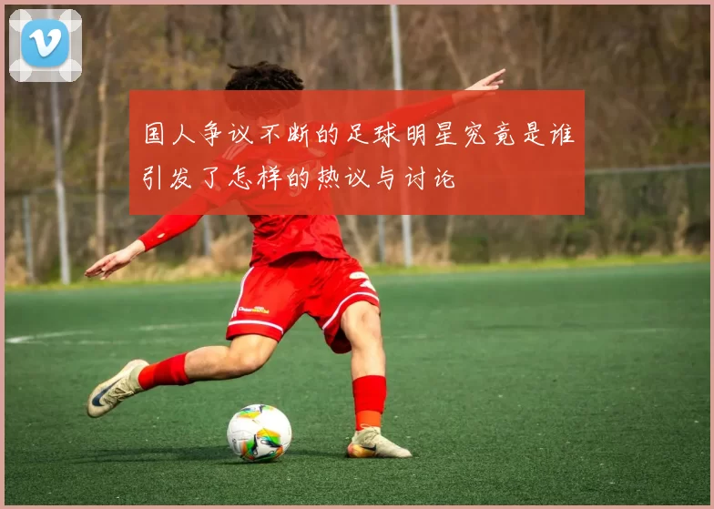 国人争议不断的足球明星究竟是谁引发了怎样的热议与讨论