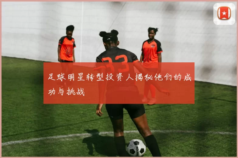 足球明星转型投资人揭秘他们的成功与挑战