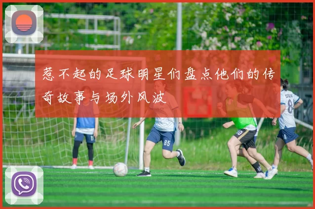 惹不起的足球明星们盘点他们的传奇故事与场外风波
