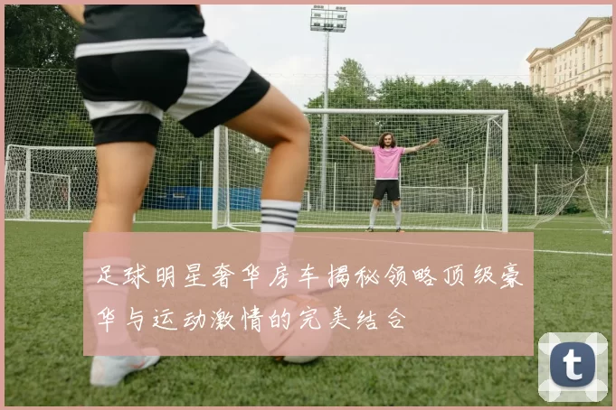 足球明星奢华房车揭秘领略顶级豪华与运动激情的完美结合