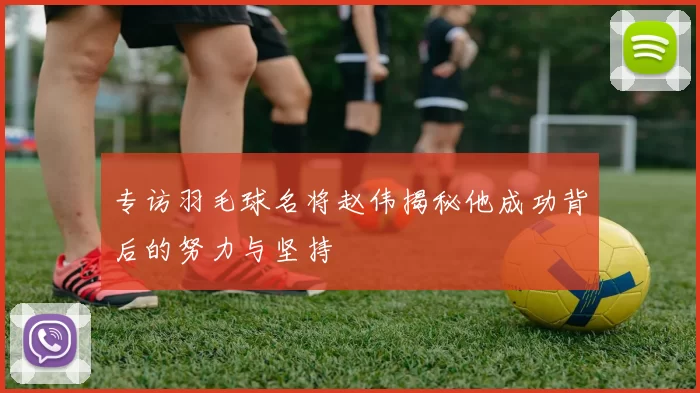 专访羽毛球名将赵伟揭秘他成功背后的努力与坚持
