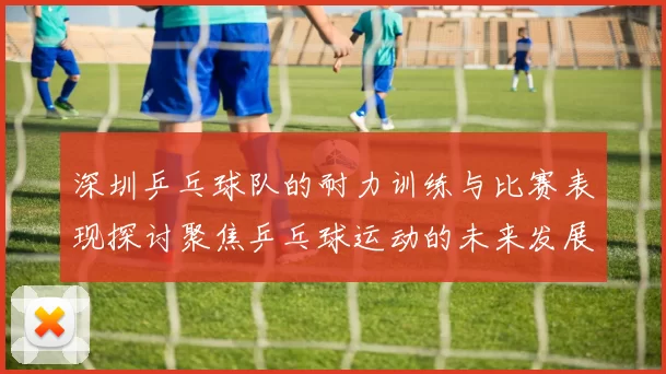 深圳乒乓球队的耐力训练与比赛表现探讨聚焦乒乓球运动的未来发展