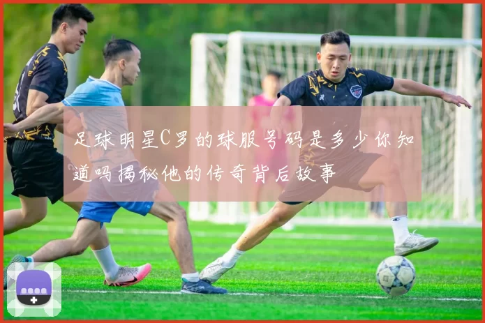 足球明星C罗的球服号码是多少你知道吗揭秘他的传奇背后故事