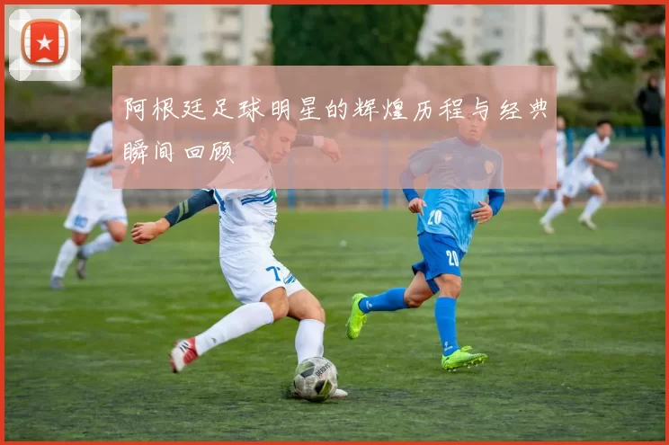 阿根廷足球明星的辉煌历程与经典瞬间回顾