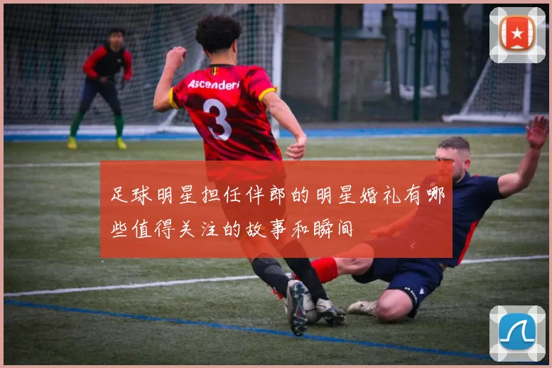 足球明星担任伴郎的明星婚礼有哪些值得关注的故事和瞬间