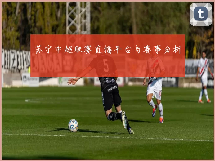 苏宁中超联赛直播平台与赛事分析