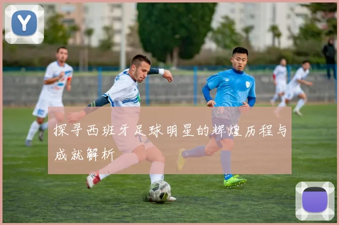 探寻西班牙足球明星的辉煌历程与成就解析