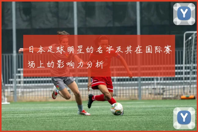 日本足球明星的名字及其在国际赛场上的影响力分析
