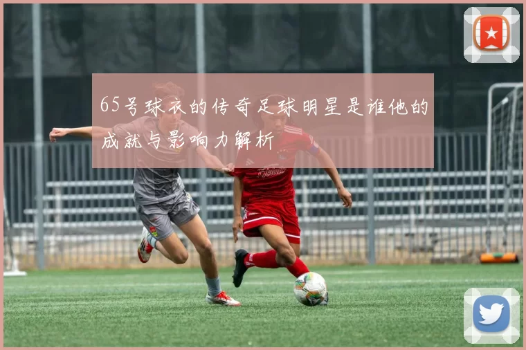 65号球衣的传奇足球明星是谁他的成就与影响力解析