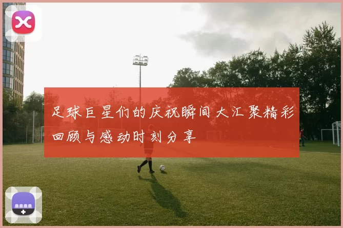 足球巨星们的庆祝瞬间大汇聚精彩回顾与感动时刻分享