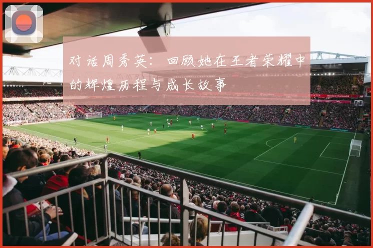 对话周秀英：回顾她在王者荣耀中的辉煌历程与成长故事