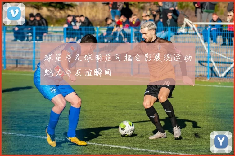 球星与足球明星同框合影展现运动魅力与友谊瞬间