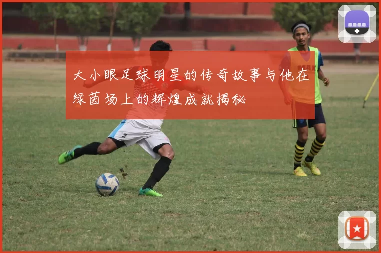 大小眼足球明星的传奇故事与他在绿茵场上的辉煌成就揭秘