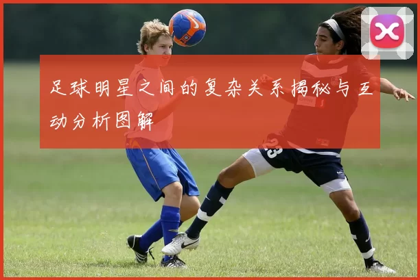 足球明星之间的复杂关系揭秘与互动分析图解