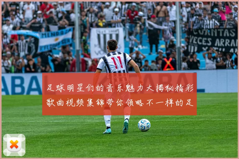 足球明星们的音乐魅力大揭秘精彩歌曲视频集锦带你领略不一样的足球世界