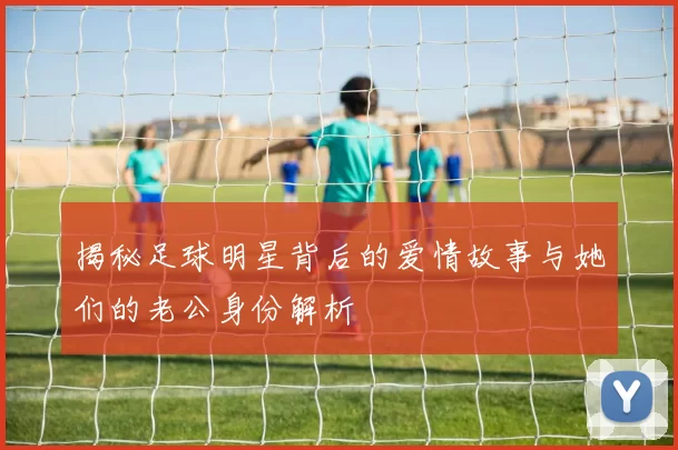 揭秘足球明星背后的爱情故事与她们的老公身份解析
