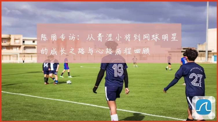 陈丽专访：从青涩小将到网球明星的成长之路与心路历程回顾