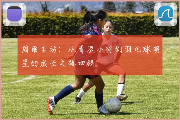 周丽专访：从青涩小将到羽毛球明星的成长之路回顾