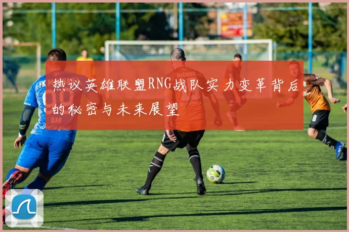热议英雄联盟RNG战队实力变革背后的秘密与未来展望