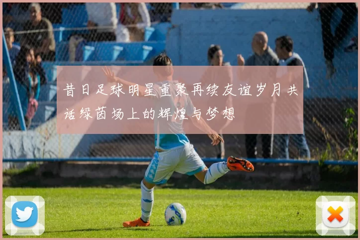 昔日足球明星重聚再续友谊岁月共话绿茵场上的辉煌与梦想