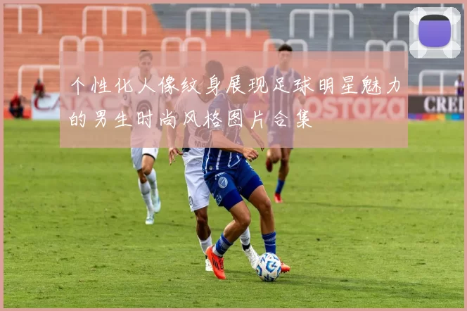 个性化人像纹身展现足球明星魅力的男生时尚风格图片合集