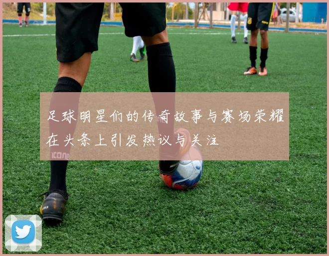 足球明星们的传奇故事与赛场荣耀在头条上引发热议与关注