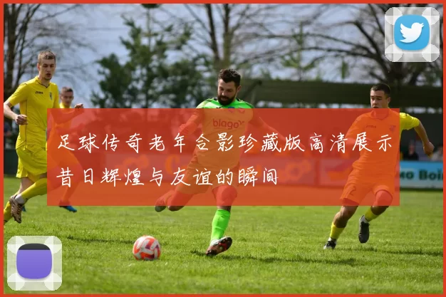 足球传奇老年合影珍藏版高清展示昔日辉煌与友谊的瞬间