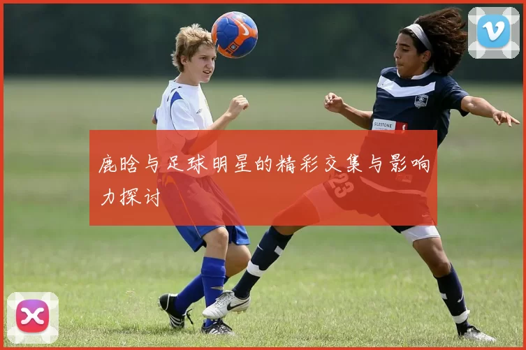 鹿晗与足球明星的精彩交集与影响力探讨