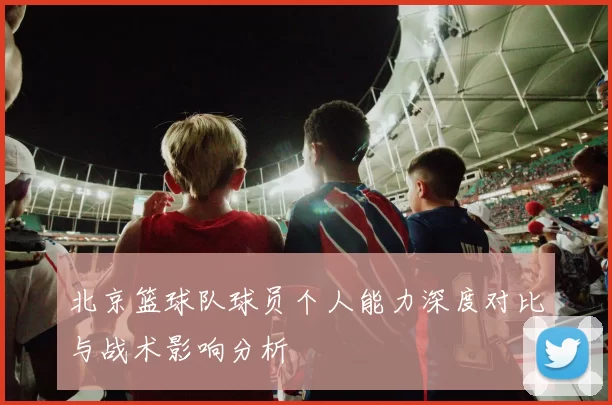 北京篮球队球员个人能力深度对比与战术影响分析