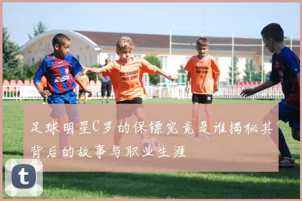 足球明星C罗的保镖究竟是谁揭秘其背后的故事与职业生涯