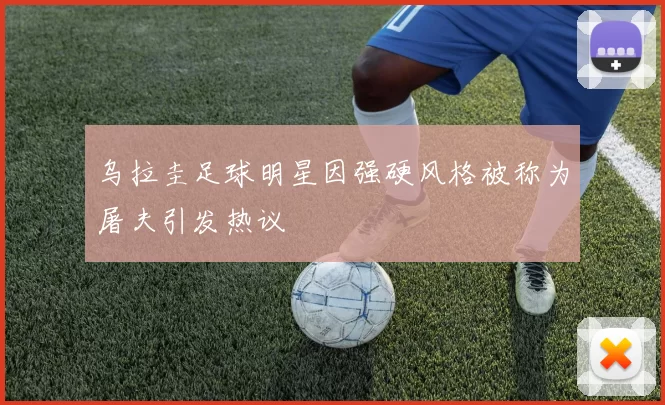 乌拉圭足球明星因强硬风格被称为屠夫引发热议