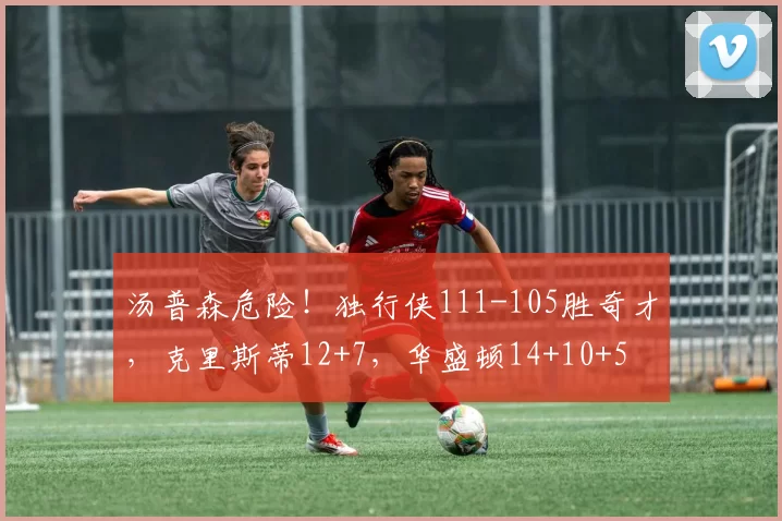 汤普森危险！独行侠111-105胜奇才，克里斯蒂12+7，华盛顿14+10+5