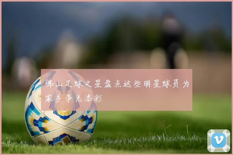 佛山足球之星盘点这些明星球员为家乡争光添彩
