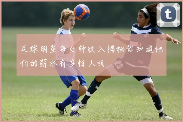 足球明星每分钟收入揭秘你知道他们的薪水有多惊人吗