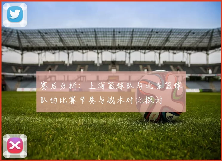 赛后分析：上海篮球队与北京篮球队的比赛节奏与战术对比探讨