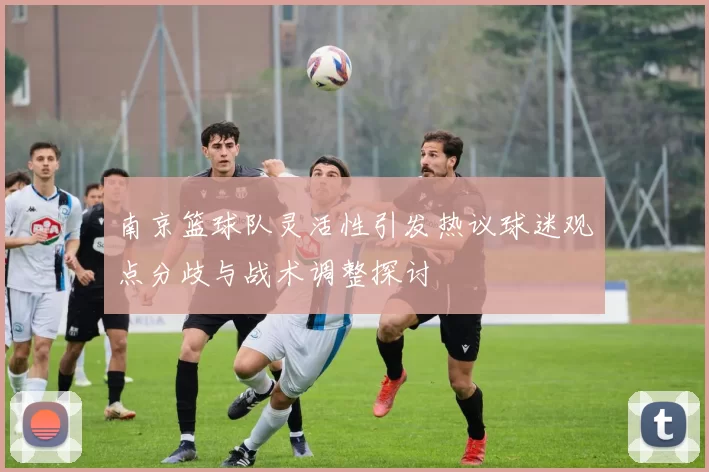 南京篮球队灵活性引发热议球迷观点分歧与战术调整探讨