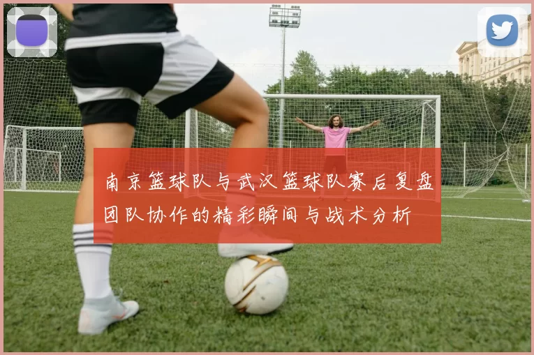 南京篮球队与武汉篮球队赛后复盘团队协作的精彩瞬间与战术分析