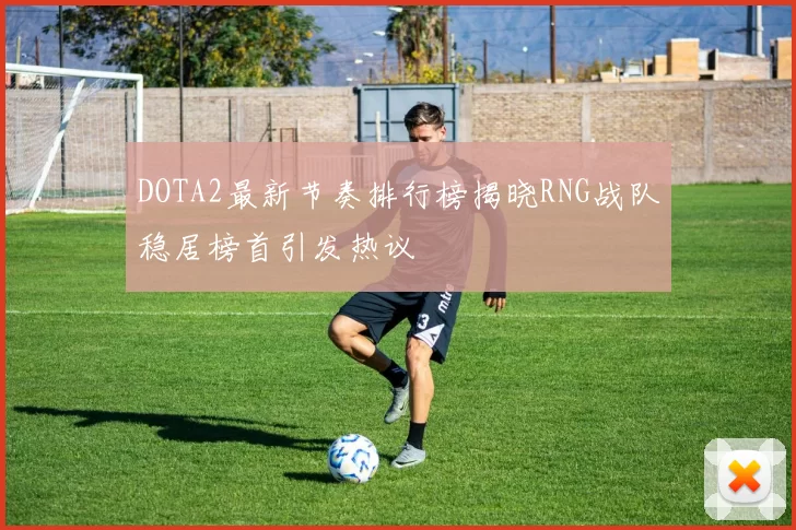 DOTA2最新节奏排行榜揭晓RNG战队稳居榜首引发热议