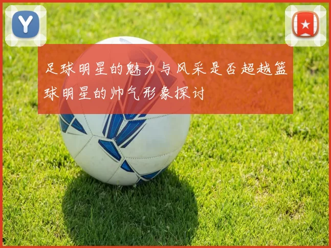 足球明星的魅力与风采是否超越篮球明星的帅气形象探讨