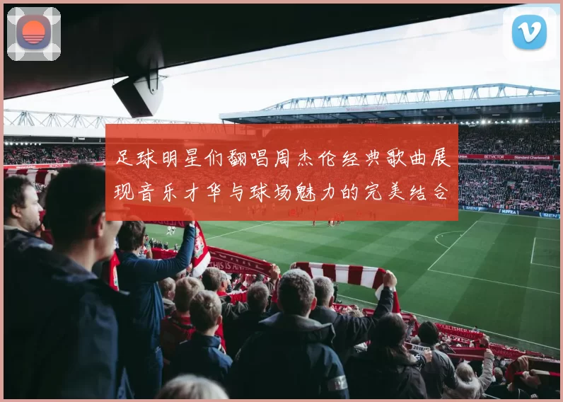 足球明星们翻唱周杰伦经典歌曲展现音乐才华与球场魅力的完美结合