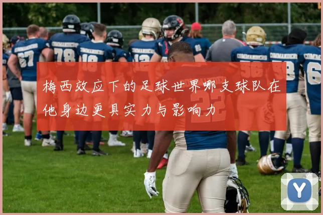 梅西效应下的足球世界哪支球队在他身边更具实力与影响力